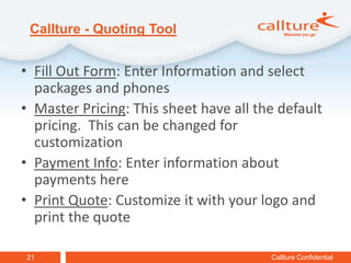 Callture - Quoting Tool


• Fill Out Form: Enter Information and select
  packages and phones
• Master Pricing: This sheet have all the default
  pricing. This can be changed for
  customization
• Payment Info: Enter information about
  payments here
• Print Quote: Customize it with your logo and
  print the quote

21                                      Callture Confidential
 