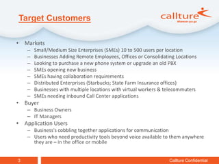 Target Customers

• Markets
    –   Small/Medium Size Enterprises (SMEs) 10 to 500 users per location
    –   Businesses Adding Remote Employees, Offices or Consolidating Locations
    –   Looking to purchase a new phone system or upgrade an old PBX
    –   SMEs opening new business
    –   SMEs having collaboration requirements
    –   Distributed Enterprises (Starbucks; State Farm Insurance offices)
    –   Businesses with multiple locations with virtual workers & telecommuters
    –   SMEs needing inbound Call Center applications
• Buyer
    – Business Owners
    – IT Managers
• Application Users
    – Business's cobbling together applications for communication
    – Users who need productivity tools beyond voice available to them anywhere
      they are – in the office or mobile


3                                                                  Callture Confidential
 