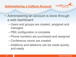 Administering a Callture Account


• Administering an account is done through
  a web dashboard
     – Users and groups are created, assigned and
       managed
     – PBX configuration is complete
     – Phone numbers are purchased and assigned
     – Conference rooms are created
     – Additions and deletions can be made quickly
       and easily

37                                       Callture Confidential
 