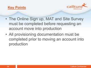 Key Points


• The Online Sign up, MAT and Site Survey
  must be completed before requesting an
  account move into production
• All provisioning documentation must be
  completed prior to moving an account into
  production




38                                 Callture Confidential
 
