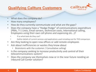 Qualifying Callture Customers

•       What does the company do?
•       How many employees?
•       How do they currently communicate and what are the gaps?
•       Does the company have a “Hodge Podge” of communications expenditure
        (PBXs, T-1 Lines, Email servers, technician costs, International calling,
        Employees using their own cell phone and expensing etc…)?
    •        If so what tools do they use?
    •        Gather details of current services and applications used including cost for TCO comparison
• Are they looking to open new offices or add remote employees
• Ask about inefficiencies or wastes they know about
         • Brainstorm with the customer / Consultative selling)
• Is the company seeking to increase productivity and control of their
  telecommunications system?
• Does the company see themselves now or in the near future needing an
  inbound Call Center solution?


4                                                                                  Callture Confidential
 
