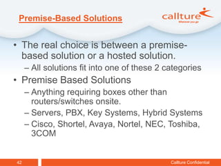 Premise-Based Solutions


• The real choice is between a premise-
  based solution or a hosted solution.
     – All solutions fit into one of these 2 categories
• Premise Based Solutions
     – Anything requiring boxes other than
       routers/switches onsite.
     – Servers, PBX, Key Systems, Hybrid Systems
     – Cisco, Shortel, Avaya, Nortel, NEC, Toshiba,
       3COM


42                                            Callture Confidential
 
