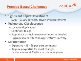 Premise-Based Challenges

• Significant Capital Investment
     – $700 - $1500 per seat, driven by requirements
• Technology Obsolescence
     –   Location duplication
     –   Continues to age
     –   Stays static as technology continues to develop
     –   Upgrades to new technology/features is costly
• Maintenance
     – Expensive - $3 - $8 per port per month
     – Requires expertise for most changes
          • Hire a vendor @ $100 hr+, or train an employee

43                                                       Callture Confidential
 