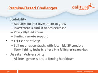 Premise-Based Challenges

• Scalability
      –   Requires further investment to grow
      –   Investment is sunk if needs decrease
      –   Physically tied down
      –   Limited remote support
• PSTN Connectivity
      – Still requires contracts with local, ld, ISP vendors
      – Term liability locks in prices in a falling price market
• Disaster Vulnerability
      – All intelligence is onsite forcing hard down


 44                                                    Callture Confidential
 