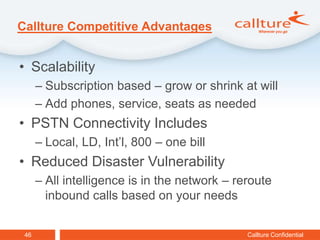 Callture Competitive Advantages


• Scalability
      – Subscription based – grow or shrink at will
      – Add phones, service, seats as needed
• PSTN Connectivity Includes
      – Local, LD, Int’l, 800 – one bill
• Reduced Disaster Vulnerability
      – All intelligence is in the network – reroute
        inbound calls based on your needs


 46                                            Callture Confidential
 