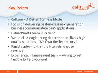 Key Points

• Callture – A Better Business Model
• Focus on delivering best-in-class next generation
  business communication SaaS applications
• FutureProof Communications
• World-class engineering department delivers high
  quality solutions – We Own the Technology!
• Rapid deployment, short intervals, days to
  revenue!
• Experienced management team – willing to get
  flexible to help you win!


49                                          Callture Confidential
 