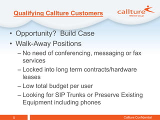 Qualifying Callture Customers


• Opportunity? Build Case
• Walk-Away Positions
     – No need of conferencing, messaging or fax
       services
     – Locked into long term contracts/hardware
       leases
     – Low total budget per user
     – Looking for SIP Trunks or Preserve Existing
       Equipment including phones

 5                                         Callture Confidential
 