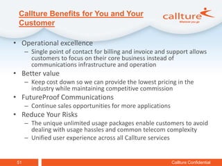 Callture Benefits for You and Your
 Customer

• Operational excellence
      – Single point of contact for billing and invoice and support allows
        customers to focus on their core business instead of
        communications infrastructure and operation
• Better value
      – Keep cost down so we can provide the lowest pricing in the
        industry while maintaining competitive commission
• FutureProof Communications
      – Continue sales opportunities for more applications
• Reduce Your Risks
      – The unique unlimited usage packages enable customers to avoid
        dealing with usage hassles and common telecom complexity
      – Unified user experience across all Callture services


 51                                                          Callture Confidential
 