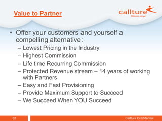 Value to Partner


• Offer your customers and yourself a
  compelling alternative:
     – Lowest Pricing in the Industry
     – Highest Commission
     – Life time Recurring Commission
     – Protected Revenue stream – 14 years of working
       with Partners
     – Easy and Fast Provisioning
     – Provide Maximum Support to Succeed
     – We Succeed When YOU Succeed

52                                          Callture Confidential
 
