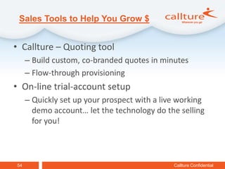 Sales Tools to Help You Grow $


• Callture – Quoting tool
     – Build custom, co-branded quotes in minutes
     – Flow-through provisioning
• On-line trial-account setup
     – Quickly set up your prospect with a live working
       demo account… let the technology do the selling
       for you!



54                                            Callture Confidential
 