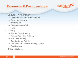 Resources & Documentation

• Callture – Partner Login
      –   Customer account administration
      –   Customer inventory
      –   Training Tab
      –   Documentation Tab
      –   Help
• Training
      –   Partner Sales Training
      –   Partner Technical Training
      –   End User Training
      –   Administrator Training
      –   Classroom or On-Line Training options
      –   Certification
• Knowledgebase


 55                                               Callture Confidential
 