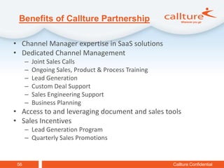 Benefits of Callture Partnership

• Channel Manager expertise in SaaS solutions
• Dedicated Channel Management
      –   Joint Sales Calls
      –   Ongoing Sales, Product & Process Training
      –   Lead Generation
      –   Custom Deal Support
      –   Sales Engineering Support
      –   Business Planning
• Access to and leveraging document and sales tools
• Sales Incentives
      – Lead Generation Program
      – Quarterly Sales Promotions


 56                                                   Callture Confidential
 