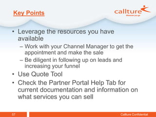 Key Points


• Leverage the resources you have
  available
     – Work with your Channel Manager to get the
       appointment and make the sale
     – Be diligent in following up on leads and
       increasing your funnel
• Use Quote Tool
• Check the Partner Portal Help Tab for
  current documentation and information on
  what services you can sell

57                                         Callture Confidential
 