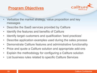 Program Objectives

• Verbalize the market strategy, value proposition and key
  messages
• Describe the SaaS services provided by Callture
• Identify the features and benefits of Callture
• Identify target customers and qualification ‘best practices’
• Describe application examples used during the sales process
• Demonstrate Callture features and administrative functionality
• Price and quote a Callture solution and appropriate add-ons
• Explain the methodology for configuring a Callture solution
• List business rules related to specific Callture Services



   59                                                 Callture Confidential
 