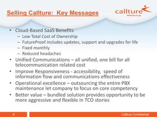 Selling Callture: Key Messages

• Cloud-Based SaaS Benefits
     –   Low Total Cost of Ownership
     –   FutureProof includes updates, support and upgrades for life
     –   Fixed monthly
     –   Reduced headaches
• Unified Communications – all unified, one bill for all
  telecommunication related cost
• Improve Responsiveness - accessibility, speed of
  information flow and communications effectiveness
• Operational excellence – outsourcing the entire PBX
  maintenance let company to focus on core competency
• Better value – bundled solution provides opportunity to be
  more aggressive and flexible in TCO stories

 6                                                         Callture Confidential
 