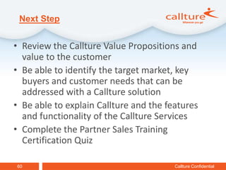 Next Step


• Review the Callture Value Propositions and
  value to the customer
• Be able to identify the target market, key
  buyers and customer needs that can be
  addressed with a Callture solution
• Be able to explain Callture and the features
  and functionality of the Callture Services
• Complete the Partner Sales Training
  Certification Quiz

60                                      Callture Confidential
 