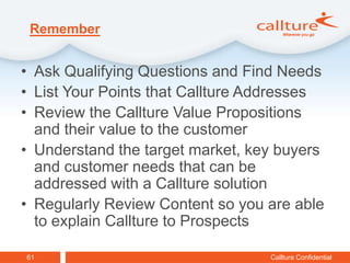 Remember


• Ask Qualifying Questions and Find Needs
• List Your Points that Callture Addresses
• Review the Callture Value Propositions
  and their value to the customer
• Understand the target market, key buyers
  and customer needs that can be
  addressed with a Callture solution
• Regularly Review Content so you are able
  to explain Callture to Prospects

61                                Callture Confidential
 