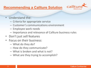Recommending a Callture Solution

 • Understand the:
      –   Criteria for appropriate service
      –   Customer’s communications environment
      –   Employee work needs
      –   Importance and relevance of Callture business rules
 • Don’t just sell features
 • Focus on their business:
      –   What do they do?
      –   How do they communicate?
      –   What is broken and what is not?
      –   What are they trying to accomplish?


  7                                                     Callture Confidential
 