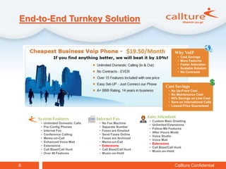 End-to-End Turnkey Solution


                                                                                    Why VoIP
                                                                                      •   Cost Savings
                                                                                      •   More Features
                                                                                      •   Faster Activation
                                                                                      •   Scalable Solution
                                                                                      •   No Contracts



                                                                             Cost Savings
                                                                              •   No Up-Front Cost
                                                                              •   No Maintenance Cost
                                                                              •   60% Savings on Line Cost
                                                                              •   Save on International Calls
                                                                              •   Lowest Price Guaranteed



    System Features                 Internet Fax                Auto Attendant
                                                                 •   Custom Main Greeting
     •   Unlimited Domestic Calls    •   No Fax Machine
                                                                 •   Unlimited Extensions
     •   Pre-Config Phones           •   Separate Number
                                                                 •   Follow-Me Features
     •   Internet Fax                •   Faxes are Emailed
                                                                 •   After Hours Mode
     •   Conference Calling          •   Send Faxes Online
                                                                 •   Voice Studio
     •   Memo-on-Call                •   Faxes are Archived
                                                                 •   Voice Mail
     •   Enhanced Voice Mail         •   Memo-on-Call
                                                                 •   Extensions
     •   Extensions                  •   Extensions
                                                                 •   Call Blast/Call Hunt
     •   Call Blast/Call Hunt        •   Call Blast/Call Hunt
                                                                 •   Music-on-Hold
     •   Over 40 Features            •   Music-on-Hold



8                                                                                   Callture Confidential
 