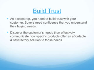 Build Trust
 As a sales rep, you need to build trust with your
customer. Buyers need confidence that you understand
their buying needs.
 Discover the customer’s needs then effectively
communicate how specific products offer an affordable
& satisfactory solution to those needs
 