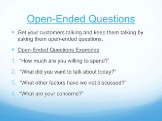 Open-Ended Questions
 Get your customers talking and keep them talking by
asking them open-ended questions.
 Open-Ended Questions Examples
1. “How much are you willing to spend?”
2. “What did you want to talk about today?”
3. “What other factors have we not discussed?”
4. “What are your concerns?”
 