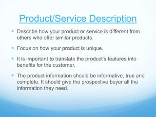 Product/Service Description
 Describe how your product or service is different from
others who offer similar products.
 Focus on how your product is unique.
 It is important to translate the product's features into
benefits for the customer.
 The product information should be informative, true and
complete. It should give the prospective buyer all the
information they need.
 