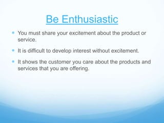 Be Enthusiastic
 You must share your excitement about the product or
service.
 It is difficult to develop interest without excitement.
 It shows the customer you care about the products and
services that you are offering.
 