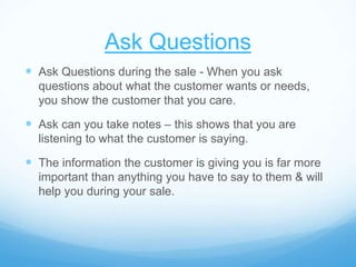 Ask Questions
 Ask Questions during the sale - When you ask
questions about what the customer wants or needs,
you show the customer that you care.
 Ask can you take notes – this shows that you are
listening to what the customer is saying.
 The information the customer is giving you is far more
important than anything you have to say to them & will
help you during your sale.
 