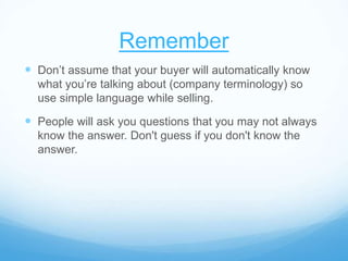 Remember
 Don’t assume that your buyer will automatically know
what you’re talking about (company terminology) so
use simple language while selling.
 People will ask you questions that you may not always
know the answer. Don't guess if you don't know the
answer.
 