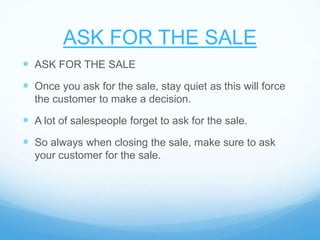 ASK FOR THE SALE
 ASK FOR THE SALE
 Once you ask for the sale, stay quiet as this will force
the customer to make a decision.
 A lot of salespeople forget to ask for the sale.
 So always when closing the sale, make sure to ask
your customer for the sale.
 