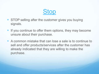 Stop
 STOP selling after the customer gives you buying
signals.
 If you continue to offer them options, they may become
unsure about their purchase.
 A common mistake that can lose a sale is to continue to
sell and offer products/services after the customer has
already indicated that they are willing to make the
purchase.
 