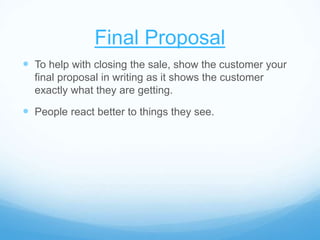 Final Proposal
 To help with closing the sale, show the customer your
final proposal in writing as it shows the customer
exactly what they are getting.
 People react better to things they see.
 