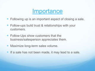 Importance
 Following up is an important aspect of closing a sale.
 Follow-ups build trust & relationships with your
customers.
 Follow-Ups show customers that the
business/salesperson appreciates them.
 Maximize long-term sales volume.
 If a sale has not been made, it may lead to a sale.
 