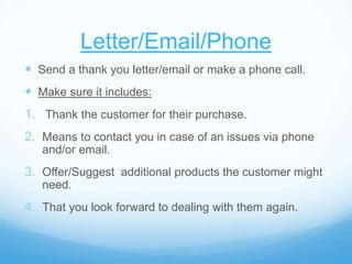 Letter/Email/Phone
 Send a thank you letter/email or make a phone call.
 Make sure it includes:
1. Thank the customer for their purchase.
2. Means to contact you in case of an issues via phone
and/or email.
3. Offer/Suggest additional products the customer might
need.
4. That you look forward to dealing with them again.
 
