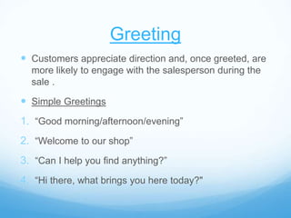 Greeting
 Customers appreciate direction and, once greeted, are
more likely to engage with the salesperson during the
sale .
 Simple Greetings
1. “Good morning/afternoon/evening”
2. “Welcome to our shop”
3. “Can I help you find anything?”
4. “Hi there, what brings you here today?"
 