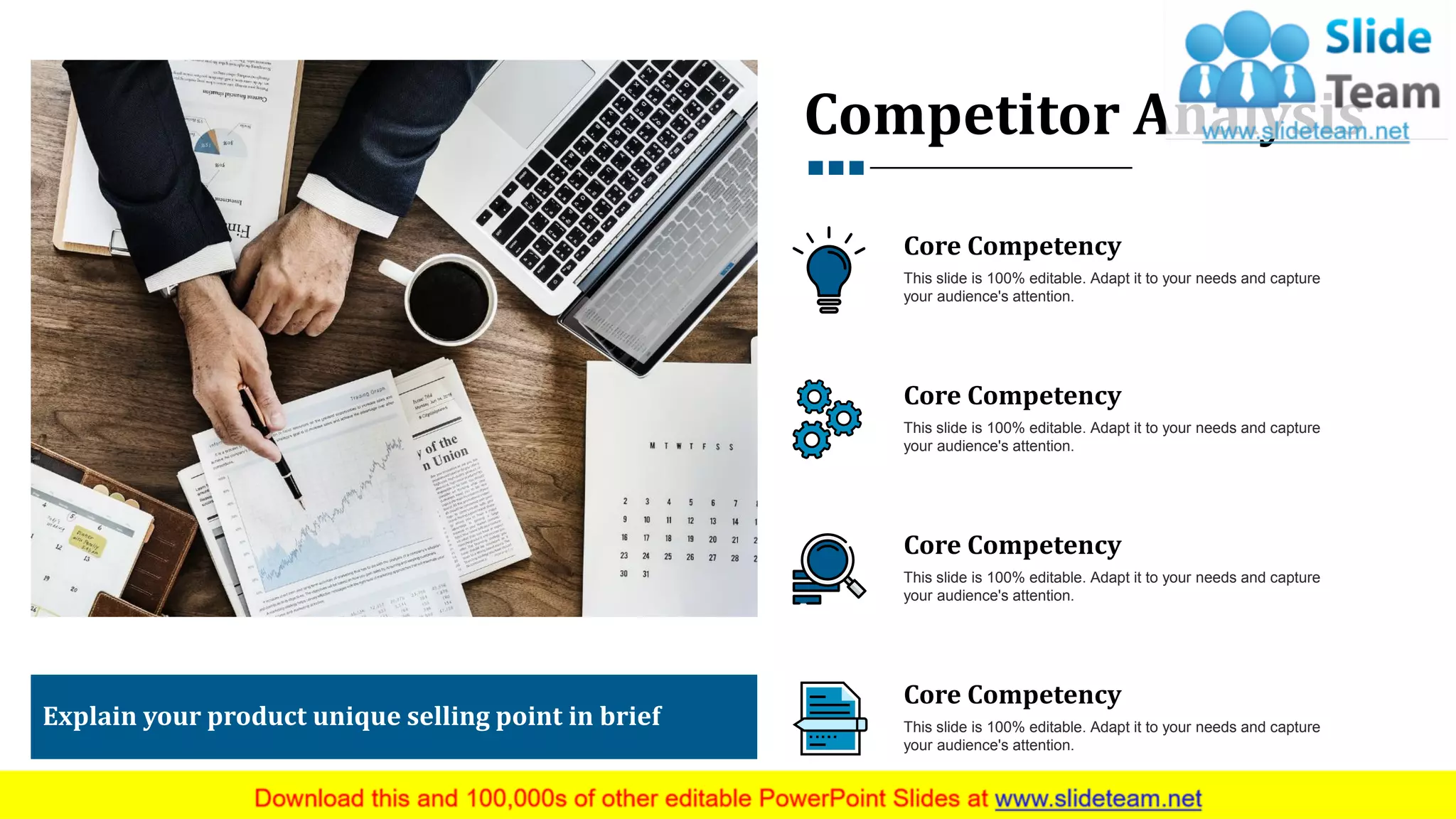 Competitor Analysis
Explain your product unique selling point in brief
Core Competency
This slide is 100% editable. Adapt it to your needs and capture
your audience's attention.
Core Competency
This slide is 100% editable. Adapt it to your needs and capture
your audience's attention.
Core Competency
This slide is 100% editable. Adapt it to your needs and capture
your audience's attention.
Core Competency
This slide is 100% editable. Adapt it to your needs and capture
your audience's attention.
14
 