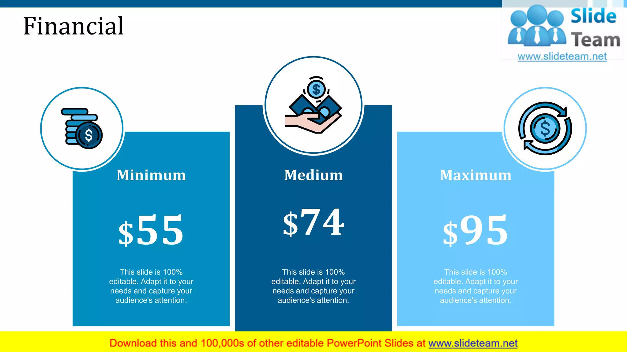 Financial
This slide is 100%
editable. Adapt it to your
needs and capture your
audience's attention.
Medium
$74
This slide is 100%
editable. Adapt it to your
needs and capture your
audience's attention.
Maximum
$95
This slide is 100%
editable. Adapt it to your
needs and capture your
audience's attention.
Minimum
$55
27
 