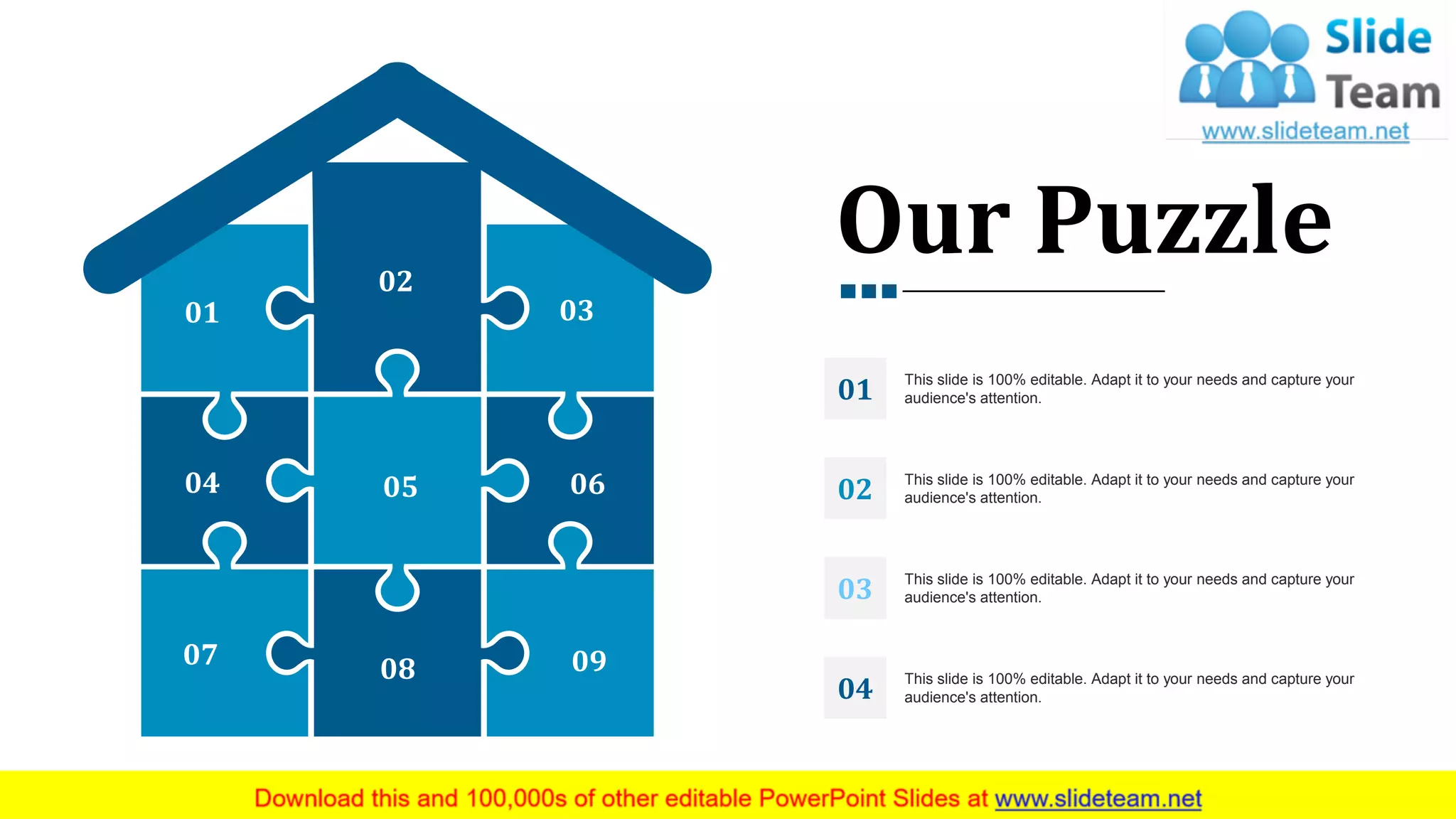 01
02
03
04 05 06
07 08 09
Our Puzzle
This slide is 100% editable. Adapt it to your needs and capture your
audience's attention.01
This slide is 100% editable. Adapt it to your needs and capture your
audience's attention.02
This slide is 100% editable. Adapt it to your needs and capture your
audience's attention.03
This slide is 100% editable. Adapt it to your needs and capture your
audience's attention.04
33
 