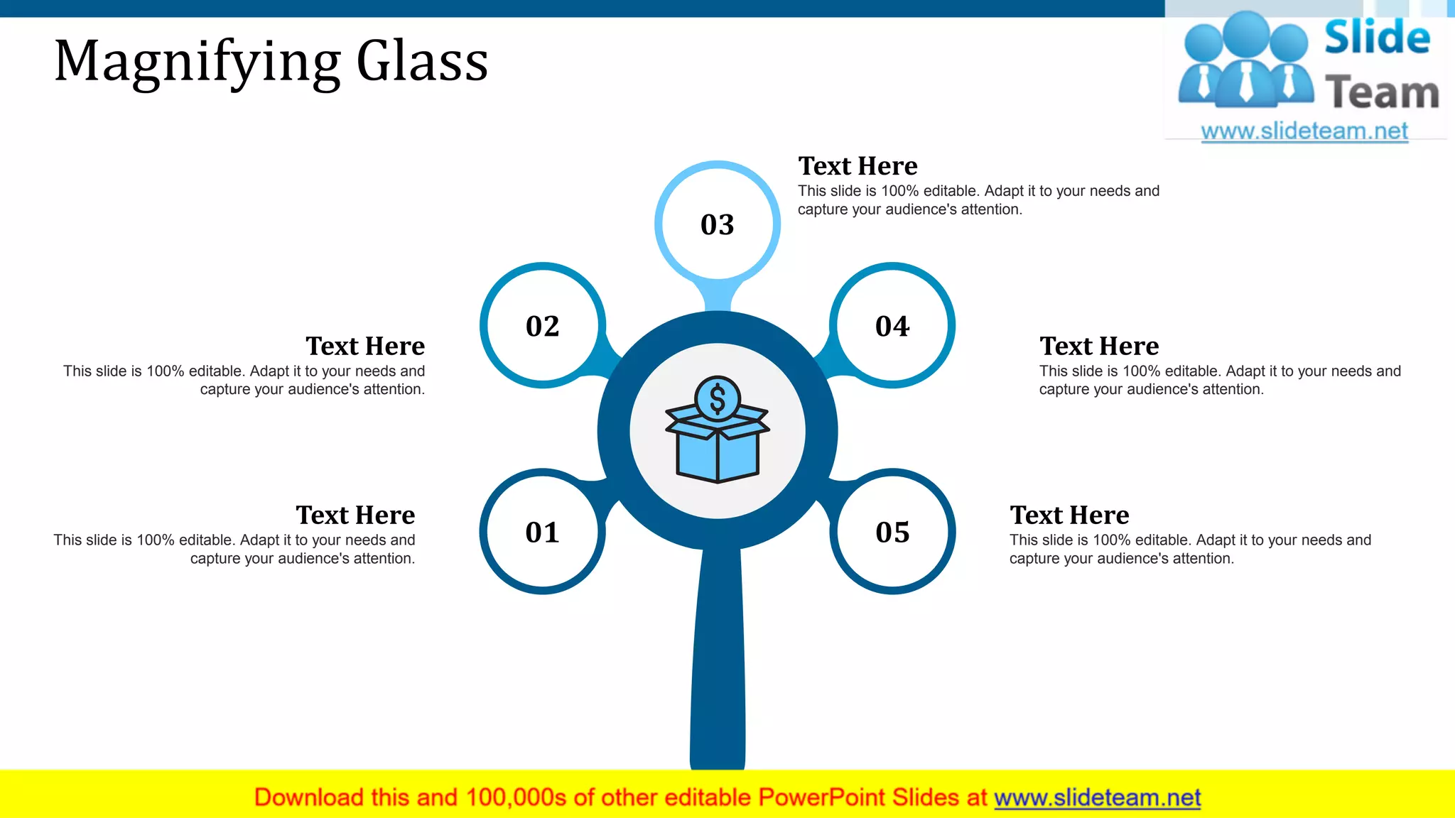 Magnifying Glass
Text Here
This slide is 100% editable. Adapt it to your needs and
capture your audience's attention.
Text Here
This slide is 100% editable. Adapt it to your needs and
capture your audience's attention.
Text Here
This slide is 100% editable. Adapt it to your needs and
capture your audience's attention.
Text Here
This slide is 100% editable. Adapt it to your needs and
capture your audience's attention.
Text Here
This slide is 100% editable. Adapt it to your needs and
capture your audience's attention.
01
02
03
04
05
35
 