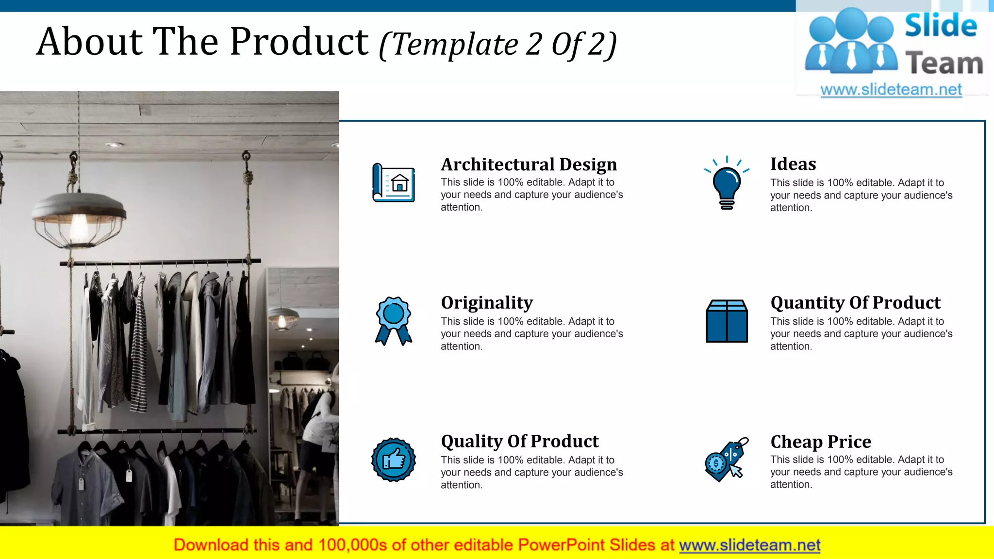 About The Product (Template 2 Of 2)
Architectural Design
This slide is 100% editable. Adapt it to
your needs and capture your audience's
attention.
Originality
This slide is 100% editable. Adapt it to
your needs and capture your audience's
attention.
Quality Of Product
This slide is 100% editable. Adapt it to
your needs and capture your audience's
attention.
Ideas
This slide is 100% editable. Adapt it to
your needs and capture your audience's
attention.
Quantity Of Product
This slide is 100% editable. Adapt it to
your needs and capture your audience's
attention.
Cheap Price
This slide is 100% editable. Adapt it to
your needs and capture your audience's
attention.
6
 