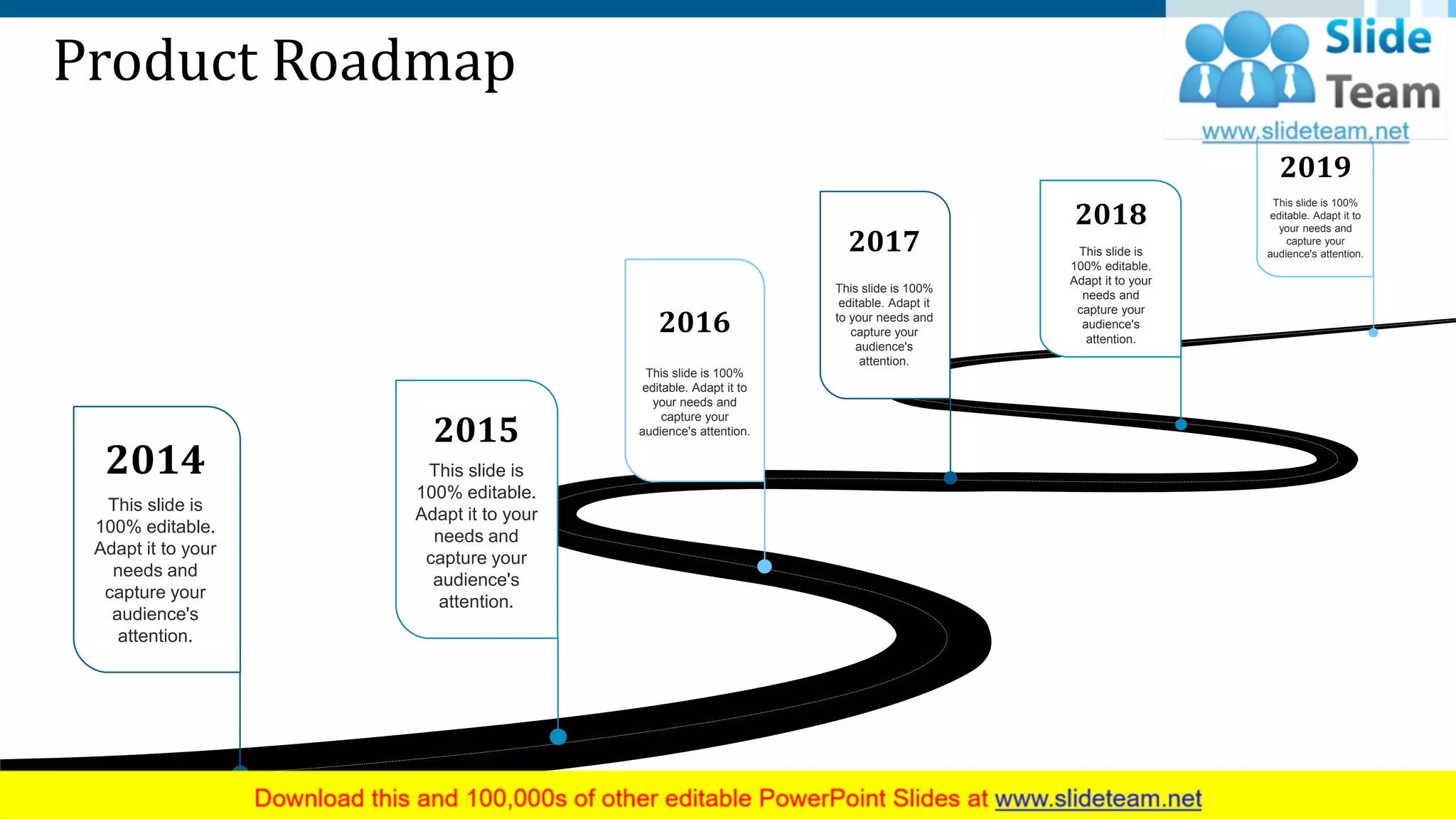Product Roadmap
2014
This slide is
100% editable.
Adapt it to your
needs and
capture your
audience's
attention.
2016
This slide is 100%
editable. Adapt it to
your needs and
capture your
audience's attention.
2015
This slide is
100% editable.
Adapt it to your
needs and
capture your
audience's
attention.
2017
This slide is 100%
editable. Adapt it
to your needs and
capture your
audience's
attention.
2018
This slide is
100% editable.
Adapt it to your
needs and
capture your
audience's
attention.
2019
This slide is 100%
editable. Adapt it to
your needs and
capture your
audience's attention.
9
 