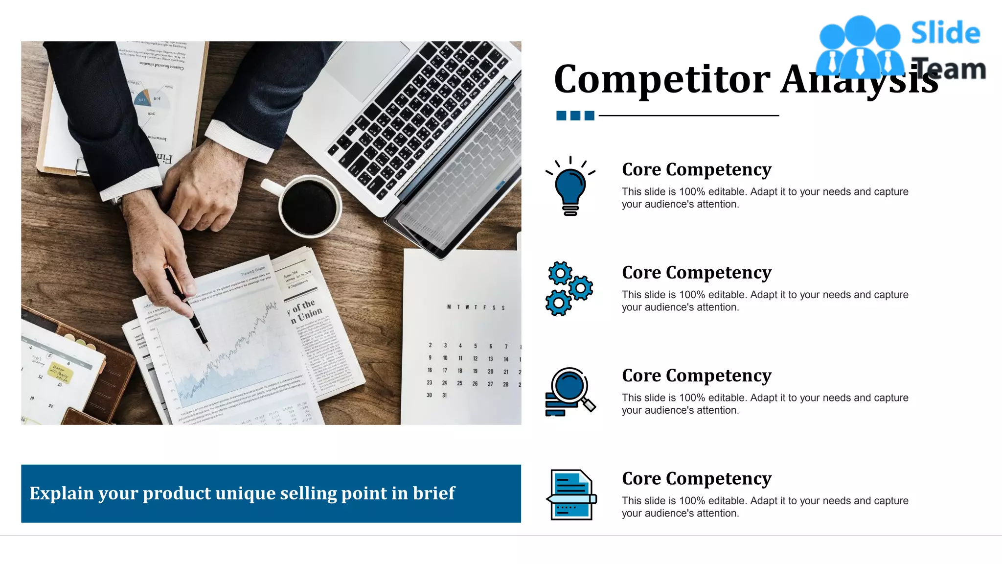 Competitor Analysis
Explain your product unique selling point in brief
Core Competency
This slide is 100% editable. Adapt it to your needs and capture
your audience's attention.
Core Competency
This slide is 100% editable. Adapt it to your needs and capture
your audience's attention.
Core Competency
This slide is 100% editable. Adapt it to your needs and capture
your audience's attention.
Core Competency
This slide is 100% editable. Adapt it to your needs and capture
your audience's attention.
14
 