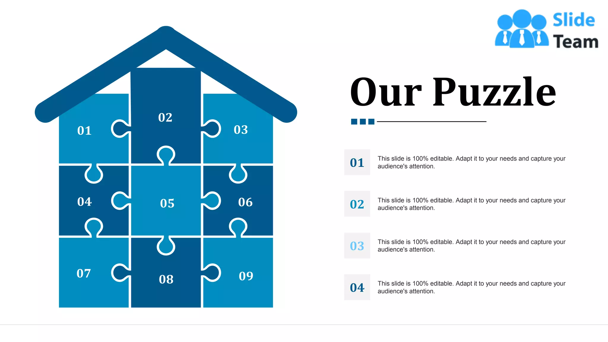 01
02
03
04 05 06
07 08 09
Our Puzzle
This slide is 100% editable. Adapt it to your needs and capture your
audience's attention.
01
This slide is 100% editable. Adapt it to your needs and capture your
audience's attention.
02
This slide is 100% editable. Adapt it to your needs and capture your
audience's attention.
03
This slide is 100% editable. Adapt it to your needs and capture your
audience's attention.
04
33
 