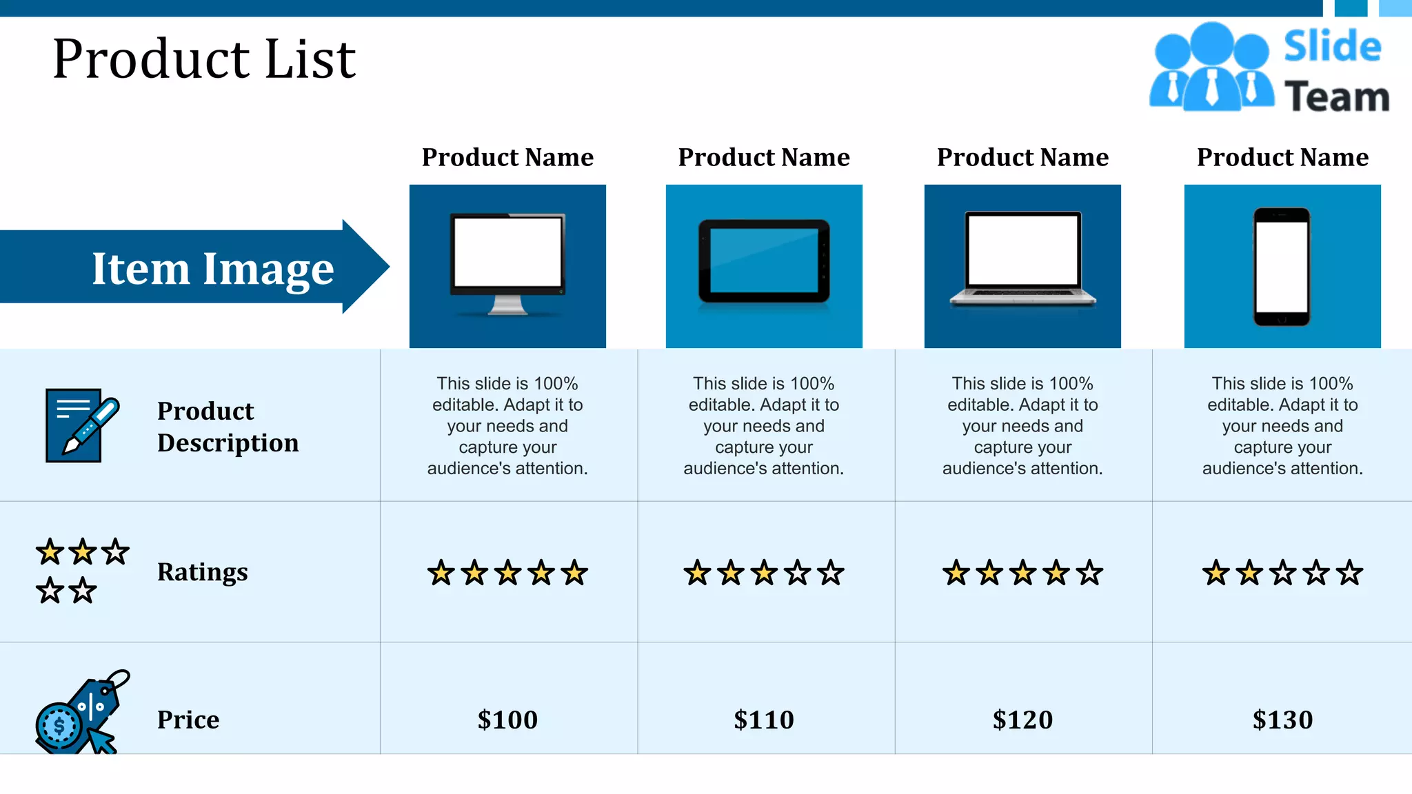 Product List
Product Name Product Name Product Name Product Name
Item Image
$100
This slide is 100%
editable. Adapt it to
your needs and
capture your
audience's attention.
$110
This slide is 100%
editable. Adapt it to
your needs and
capture your
audience's attention.
$120
This slide is 100%
editable. Adapt it to
your needs and
capture your
audience's attention.
$130
This slide is 100%
editable. Adapt it to
your needs and
capture your
audience's attention.
Product
Description
Ratings
Price
7
 