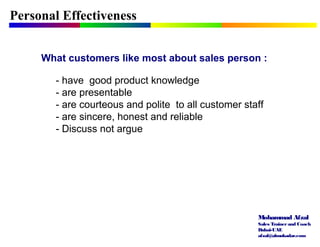 Mohammad Afzal
Sales Trainerand Coach
Dubai-UAE
afzal@almukadar.com
Personal Effectiveness
What customers like most about sales person :
- have good product knowledge
- are presentable
- are courteous and polite to all customer staff
- are sincere, honest and reliable
- Discuss not argue
 