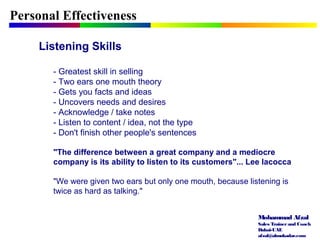 Mohammad Afzal
Sales Trainerand Coach
Dubai-UAE
afzal@almukadar.com
Personal Effectiveness
Listening Skills
- Greatest skill in selling
- Two ears one mouth theory
- Gets you facts and ideas
- Uncovers needs and desires
- Acknowledge / take notes
- Listen to content / idea, not the type
- Don't finish other people's sentences
"The difference between a great company and a mediocre
company is its ability to listen to its customers"... Lee Iacocca
"We were given two ears but only one mouth, because listening is
twice as hard as talking."
 