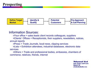 Mohammad Afzal
Sales Trainerand Coach
Dubai-UAE
afzal@almukadar.com
Prospecting
Identify &
Qualify
Potential
Customers
Pre-Approach
& Call Planning
Information Sources:
oYour office = sales leads client records colleagues, suppliers
oClients’ Offices = Receptionists, their suppliers, newsletters, notices,
annual reports
oPress = Trade Journals, local news, clipping services
oLists = Exhibition attendees, industrial databases, electronic data
services
oOthers = Trade and professional bodies, embassies, chambers of
commerce, relatives, friends, internet
Define Target
Market
 