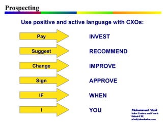 Mohammad Afzal
Sales Trainerand Coach
Dubai-UAE
afzal@almukadar.com
Prospecting
Use positive and active language with CXOs:
Pay INVEST
Suggest RECOMMEND
Change IMPROVE
Sign APPROVE
IF WHEN
I YOU
 