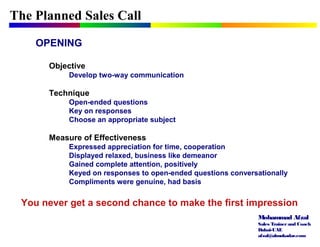 Mohammad Afzal
Sales Trainerand Coach
Dubai-UAE
afzal@almukadar.com
The Planned Sales Call
OPENING
Objective
Develop two-way communication
Technique
Open-ended questions
Key on responses
Choose an appropriate subject
Measure of Effectiveness
Expressed appreciation for time, cooperation
Displayed relaxed, business like demeanor
Gained complete attention, positively
Keyed on responses to open-ended questions conversationally
Compliments were genuine, had basis
You never get a second chance to make the first impression
 