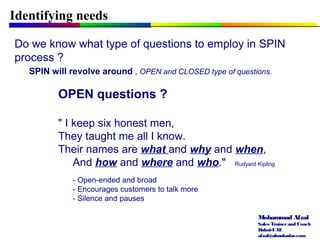Mohammad Afzal
Sales Trainerand Coach
Dubai-UAE
afzal@almukadar.com
Identifying needs
Do we know what type of questions to employ in SPIN
process ?
SPIN will revolve around , OPEN and CLOSED type of questions.
OPEN questions ?
" I keep six honest men,
They taught me all I know.
Their names are what and why and when,
And how and where and who." Rudyard Kipling
- Open-ended and broad
- Encourages customers to talk more
- Silence and pauses
 
